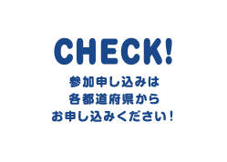 CHECK! 参加申込は各都道府県からお申し込みください！