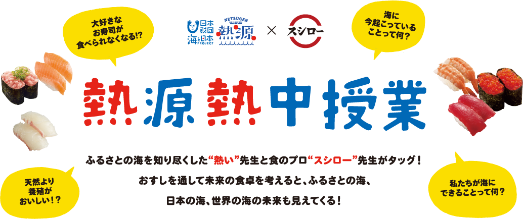 熱源熱中授業
          日本財団 海と日本プロジェクト＋熱源プロジェクトとスシローのコラボレーション
          ふるさとの海を知り尽くした“熱い”先生と食のプロ“スシロー”先生がタッグ！おすしを通して未来の食卓を考えると、ふるさとの海、日本の海、世界の海の未来も見えてくる！
          「大好きなお寿司が食べられなくなる!?」
          「海に今起こっていることって何？」
          「天然と養殖どっちがおいしい！？」
          「私たちが海にできることって何？」